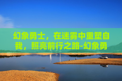 幻象勇士，在迷雾中重塑自我，照亮前行之路-幻象勇士性格推荐