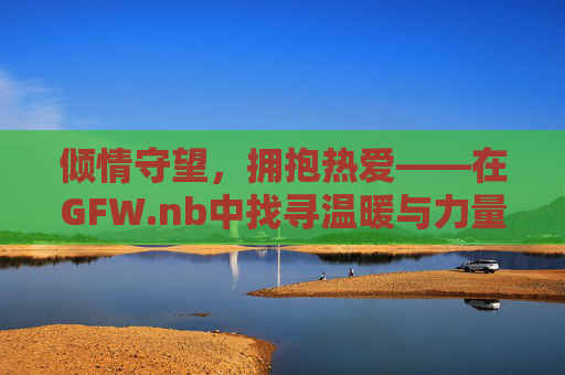倾情守望,拥抱热爱——在GFW.nb中找寻温暖与力量- 倾情守望,拥抱热爱——在GFW.nb中找寻温暖与力量-