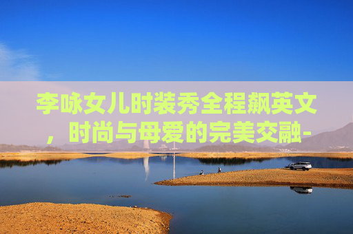 李咏女儿时装秀全程飙英文,时尚与母爱的完美交融-李咏女儿时装秀全程飙英文歌曲 李咏女儿时装秀全程飙英文,时尚与母爱的完美交融-李咏女儿时装秀全程飙英文歌曲