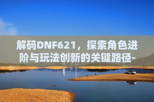 解码DNF621,探索角色进阶与玩法创新的关键路径- 解码DNF621,探索角色进阶与玩法创新的关键路径-