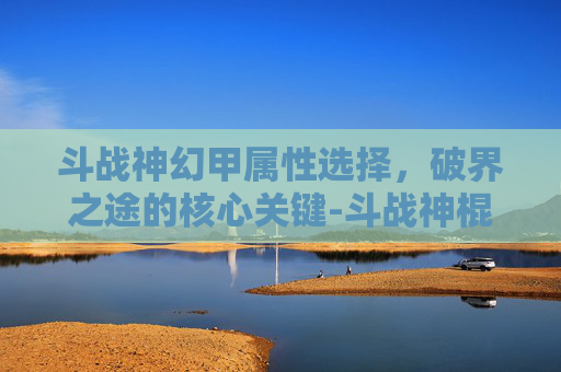 斗战神幻甲属性选择，破界之途的核心关键-斗战神棍猴幻甲属性选择
