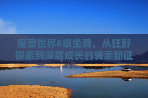 魔兽世界6级坐骑,从狂野探索到深度成长的骑乘新征程-魔兽世界60级坐骑大全 魔兽世界6级坐骑,从狂野探索到深度成长的骑乘新征程-魔兽世界60级坐骑大全
