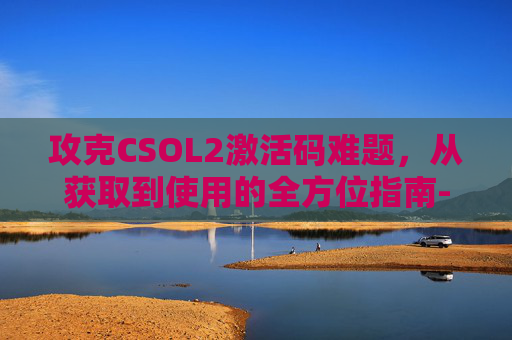 攻克CSOL2激活码难题，从获取到使用的全方位指南-csol2官网进入
