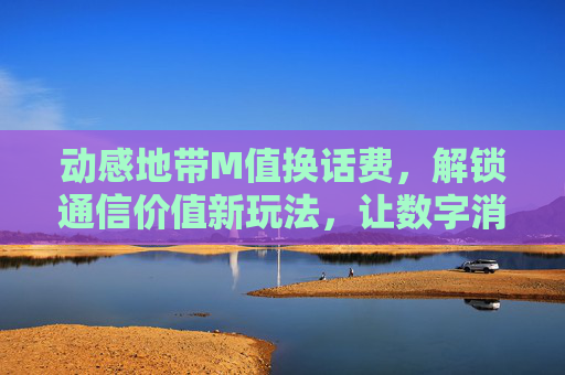 动感地带M值换话费，解锁通信价值新玩法，让数字消费更有劲-动感地带m值怎么兑换