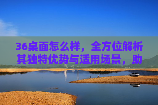36桌面怎么样，全方位解析其独特优势与适用场景，助你打造高效清爽的办公与学习环境-360桌面怎么设置