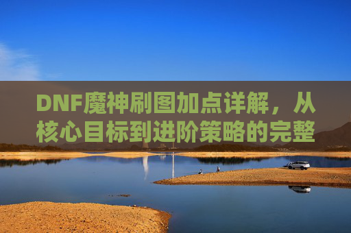 DNF魔神刷图加点详解，从核心目标到进阶策略的完整路径-dnf魔神刷图加点怎么加