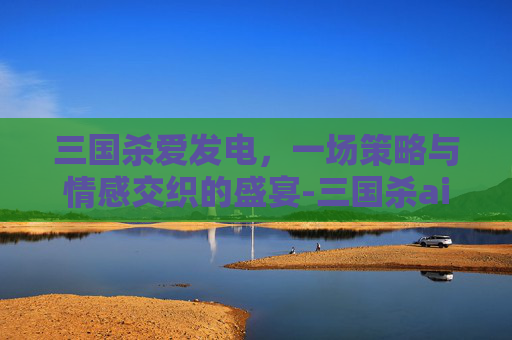 三国杀爱发电，一场策略与情感交织的盛宴-三国杀ai