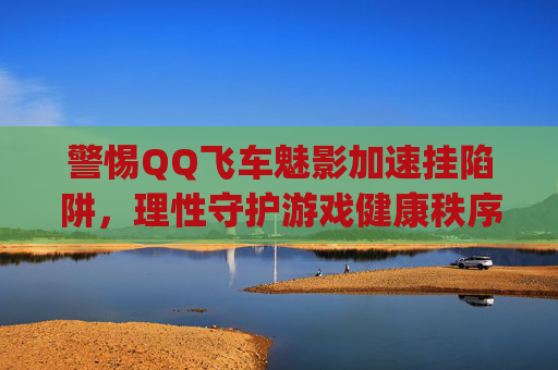 警惕QQ飞车魅影加速挂陷阱，理性守护游戏健康秩序-qq飞车加速技能怎么弄