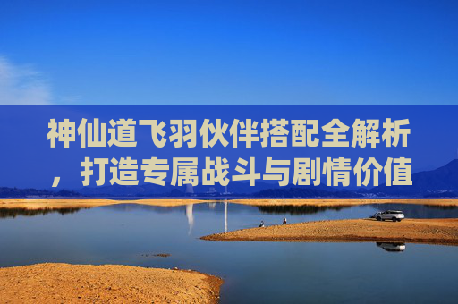神仙道飞羽伙伴搭配全解析,打造专属战斗与剧情价值-神仙道飞羽命格搭配 神仙道飞羽伙伴搭配全解析,打造专属战斗与剧情价值-神仙道飞羽命格搭配