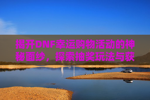 揭开DNF幸运购物活动的神秘面纱，探索抽奖玩法与获取途径-dnf幸运购物活动在哪抽奖啊