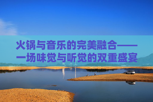火锅与音乐的完美融合——一场味觉与听觉的双重盛宴-吃火锅 音乐