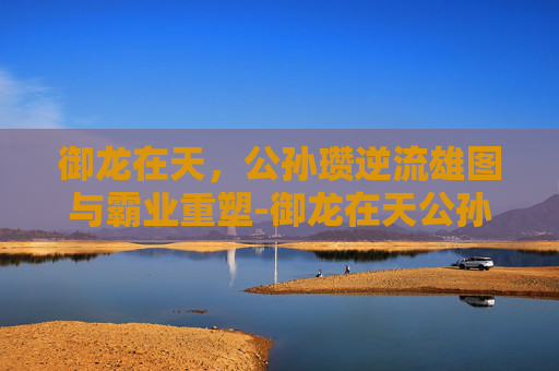御龙在天，公孙瓒逆流雄图与霸业重塑-御龙在天公孙瓒名将任务