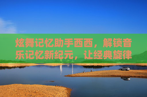 炫舞记忆助手西西，解锁音乐记忆新纪元，让经典旋律与美好回忆长存-炫舞记忆助手西西网