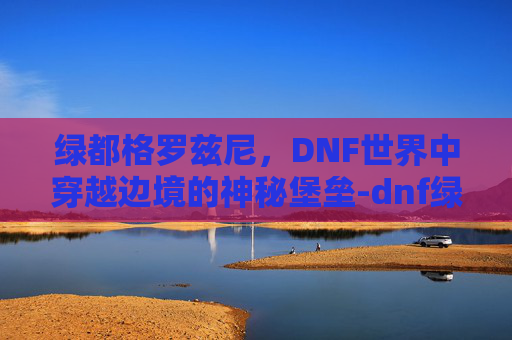 绿都格罗兹尼,DNF世界中穿越边境的神秘堡垒-dnf绿都格罗兹尼在哪里 绿都格罗兹尼,DNF世界中穿越边境的神秘堡垒-dnf绿都格罗兹尼在哪里