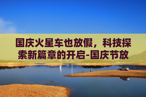 国庆火星车也放假，科技探索新篇章的开启-国庆节放假车火车站发的朋友圈说说