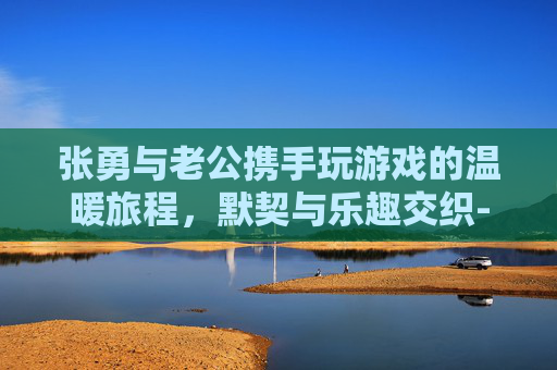 张勇与老公携手玩游戏的温暖旅程，默契与乐趣交织-