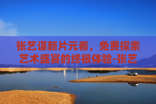 张艺谋新片元看，免费探索艺术盛宴的终极体验-张艺谋新片0元看完整版