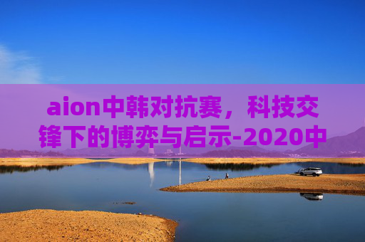 aion中韩对抗赛,科技交锋下的博弈与启示-2020中韩对抗赛女 aion中韩对抗赛,科技交锋下的博弈与启示-2020中韩对抗赛女