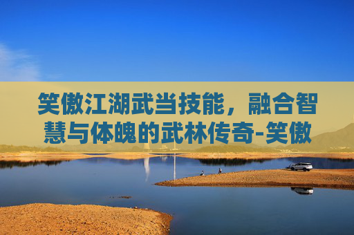 笑傲江湖武当技能,融合智慧与体魄的武林传奇-笑傲江湖武当技能连招 笑傲江湖武当技能,融合智慧与体魄的武林传奇-笑傲江湖武当技能连招