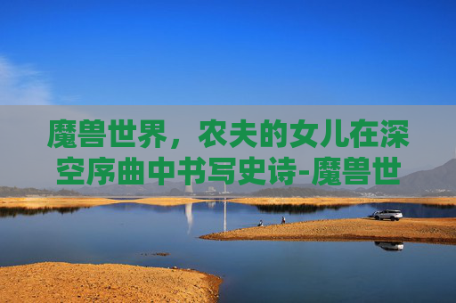 魔兽世界,农夫的女儿在深空序曲中书写史诗-魔兽世界农夫的女儿在哪里 魔兽世界,农夫的女儿在深空序曲中书写史诗-魔兽世界农夫的女儿在哪里