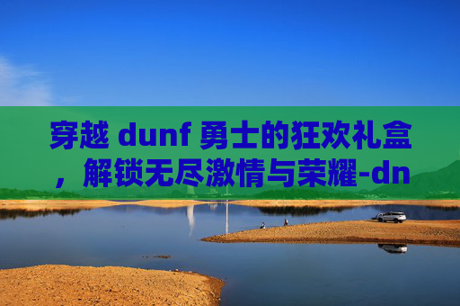 穿越 dunf 勇士的狂欢礼盒，解锁无尽激情与荣耀-dnf勇士的狂欢礼盒多少钱