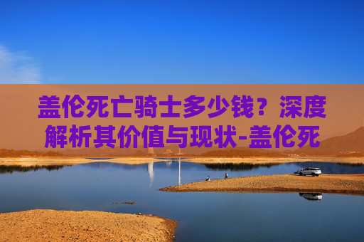 盖伦死亡骑士多少钱?深度解析其价值与现状-盖伦死亡骑士多少钱能出 盖伦死亡骑士多少钱?深度解析其价值与现状-盖伦死亡骑士多少钱能出