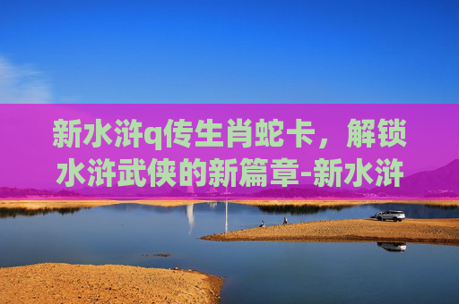 新水浒q传生肖蛇卡，解锁水浒武侠的新篇章-新水浒q传星神卡缘