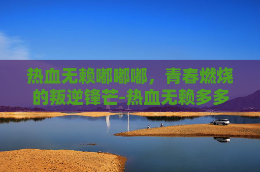 热血无赖嘟嘟嘟，青春燃烧的叛逆锋芒-热血无赖多多下载