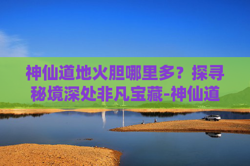 神仙道地火胆哪里多？探寻秘境深处非凡宝藏-神仙道炎石哪里多