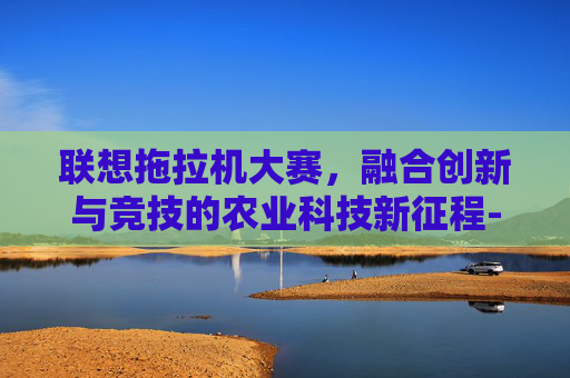 联想拖拉机大赛,融合创新与竞技的农业科技新征程-联想拖拉机大赛下载 联想拖拉机大赛,融合创新与竞技的农业科技新征程-联想拖拉机大赛下载