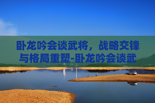 卧龙吟会谈武将，战略交锋与格局重塑-卧龙吟会谈武将技巧