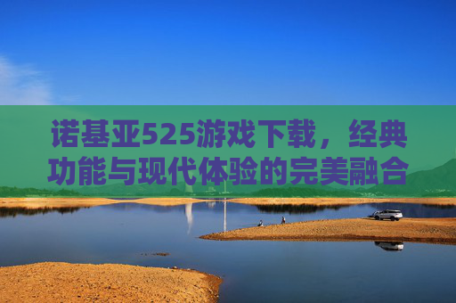 诺基亚525游戏下载，经典功能与现代体验的完美融合探索-诺基亚5230游戏安装包下载