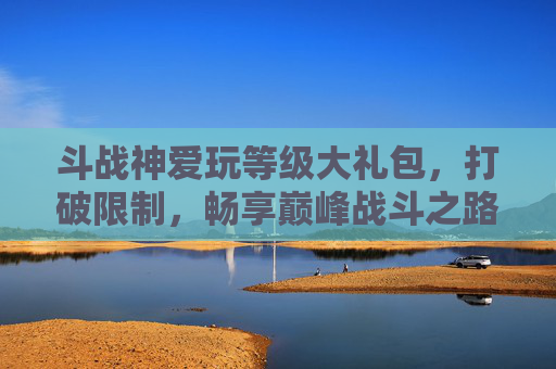 斗战神爱玩等级大礼包,打破限制,畅享巅峰战斗之路-斗战神腾讯爱玩 斗战神爱玩等级大礼包,打破限制,畅享巅峰战斗之路-斗战神腾讯爱玩