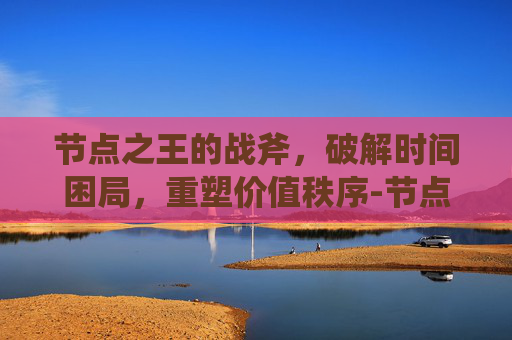 节点之王的战斧，破解时间困局，重塑价值秩序-节点之王的战斧怎么获得