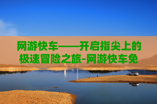 网游快车——开启指尖上的极速冒险之旅-网游快车免费版 网游快车——开启指尖上的极速冒险之旅-网游快车免费版