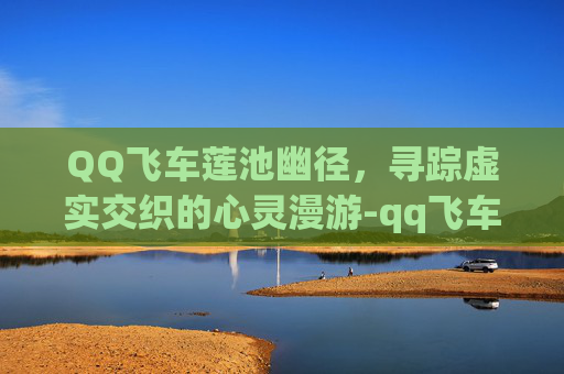QQ飞车莲池幽径,寻踪虚实交织的心灵漫游-qq飞车浮莲入画 QQ飞车莲池幽径,寻踪虚实交织的心灵漫游-qq飞车浮莲入画