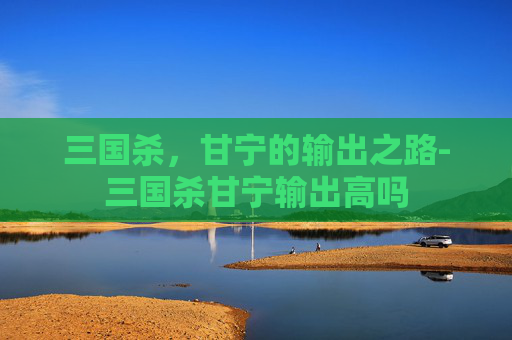 三国杀，甘宁的输出之路-三国杀甘宁输出高吗