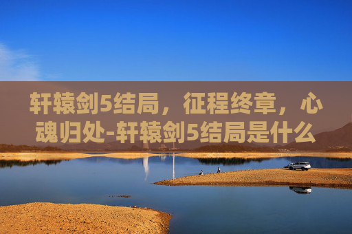 轩辕剑5结局，征程终章，心魂归处-轩辕剑5结局是什么