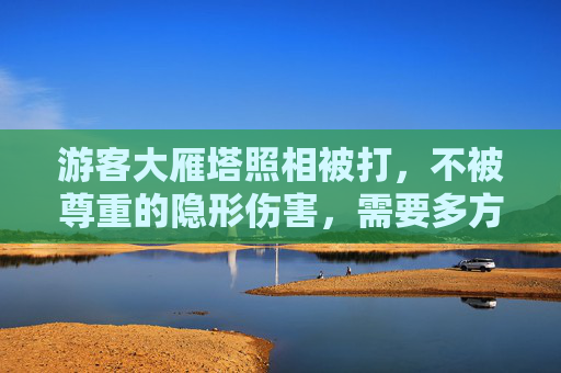 游客大雁塔照相被打，不被尊重的隐形伤害，需要多方共同回应-游客大雁塔照相被打视频