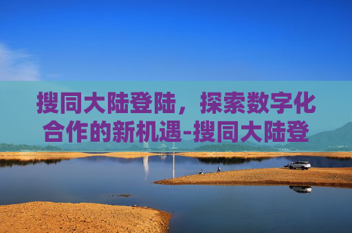 搜同大陆登陆，探索数字化合作的新机遇-搜同大陆登陆地址