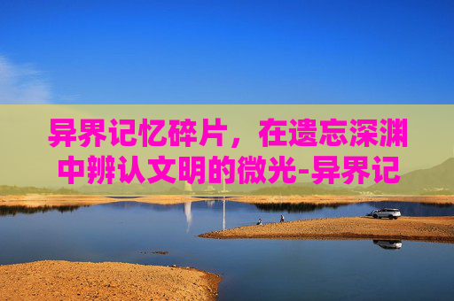 异界记忆碎片，在遗忘深渊中辨认文明的微光-异界记忆碎片有什么用