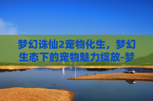 梦幻诛仙2宠物化生,梦幻生态下的宠物魅力绽放-梦幻诛仙2宠物化生技巧 梦幻诛仙2宠物化生,梦幻生态下的宠物魅力绽放-梦幻诛仙2宠物化生技巧