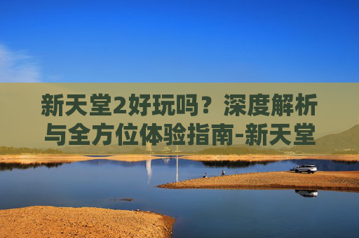 新天堂2好玩吗？深度解析与全方位体验指南-新天堂2好玩吗值得玩吗