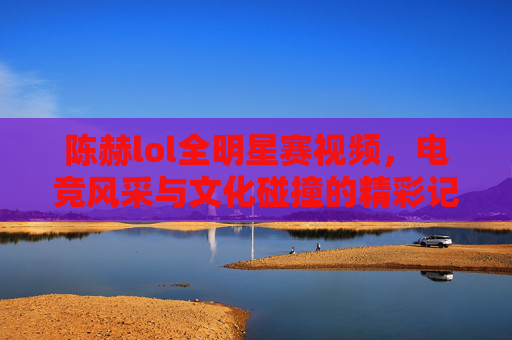 陈赫lol全明星赛视频，电竞风采与文化碰撞的精彩记录-lol全明星赛第一场