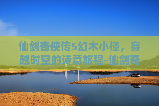 仙剑奇侠传5幻木小径，穿越时空的诗意旅程-仙剑奇侠传5幻木小径攻略