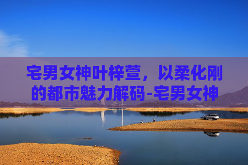 宅男女神叶梓萱,以柔化刚的都市魅力解码-宅男女神叶梓萱助阵活动 宅男女神叶梓萱,以柔化刚的都市魅力解码-宅男女神叶梓萱助阵活动