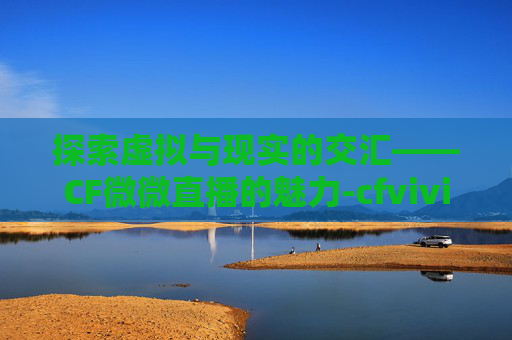 探索虚拟与现实的交汇——CF微微直播的魅力-cfvivi薇薇在哪直播