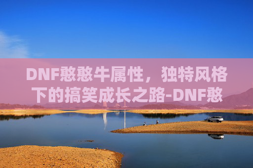 DNF憨憨牛属性,独特风格下的搞笑成长之路-DNF憨憨牛属性 DNF憨憨牛属性,独特风格下的搞笑成长之路-DNF憨憨牛属性