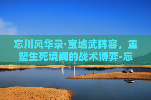 忘川风华录·宝墟武阵容,重塑生死境间的战术博弈-忘川风华录宝墟华12层怎么过 忘川风华录·宝墟武阵容,重塑生死境间的战术博弈-忘川风华录宝墟华12层怎么过