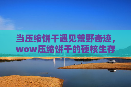 当压缩饼干遇见荒野奇迹,wow压缩饼干的硬核生存美学-压缩饼干视频 当压缩饼干遇见荒野奇迹,wow压缩饼干的硬核生存美学-压缩饼干视频